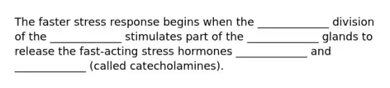 The faster stress response begins when the _____________ division of the _____________ stimulates part of the _____________ glands to release the fast-acting stress hormones _____________ and _____________ (called catecholamines).