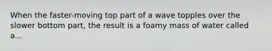 When the faster-moving top part of a wave topples over the slower bottom part, the result is a foamy mass of water called a...