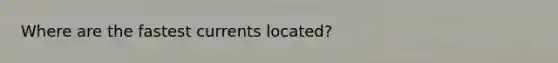 Where are the fastest currents located?