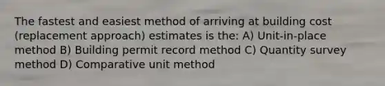 The fastest and easiest method of arriving at building cost (replacement approach) estimates is the: A) Unit-in-place method B) Building permit record method C) Quantity survey method D) Comparative unit method