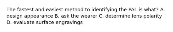 The fastest and easiest method to identifying the PAL is what? A. design appearance B. ask the wearer C. determine lens polarity D. evaluate surface engravings