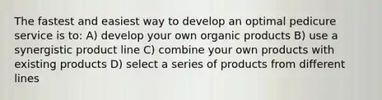 ​The fastest and easiest way to develop an optimal pedicure service is to: ​A) develop your own organic products ​B) use a synergistic product line C) ​combine your own products with existing products ​D) select a series of products from different lines