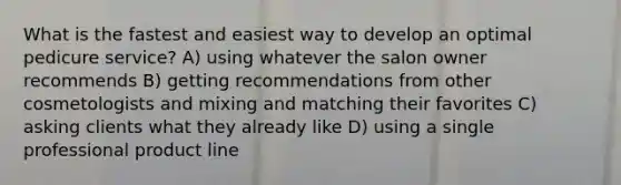 What is the fastest and easiest way to develop an optimal pedicure service? A) using whatever the salon owner recommends B) getting recommendations from other cosmetologists and mixing and matching their favorites C) asking clients what they already like D) using a single professional product line