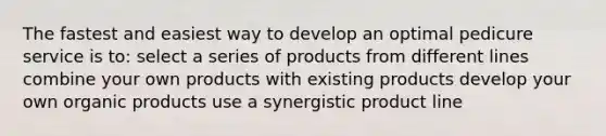 The fastest and easiest way to develop an optimal pedicure service is to: ​select a series of products from different lines ​combine your own products with existing products ​develop your own organic products ​use a synergistic product line