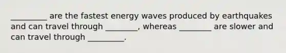 _________ are the fastest energy waves produced by earthquakes and can travel through ________, whereas ________ are slower and can travel through _________.