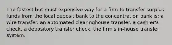 The fastest but most expensive way for a firm to transfer surplus funds from the local deposit bank to the concentration bank is: a wire transfer. an automated clearinghouse transfer. a cashier's check. a depository transfer check. the firm's in-house transfer system.