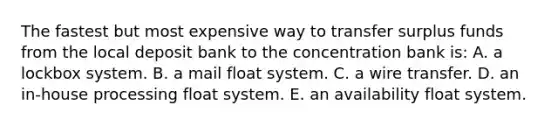 The fastest but most expensive way to transfer surplus funds from the local deposit bank to the concentration bank is: A. a lockbox system. B. a mail float system. C. a wire transfer. D. an in-house processing float system. E. an availability float system.