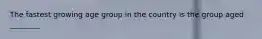 The fastest growing age group in the country is the group aged ________