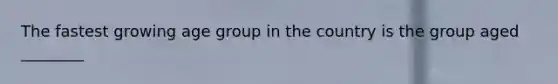 The fastest growing age group in the country is the group aged ________