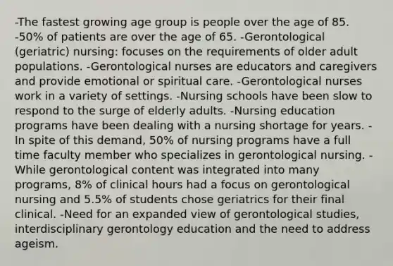 -The fastest growing age group is people over the age of 85. -50% of patients are over the age of 65. -Gerontological (geriatric) nursing: focuses on the requirements of older adult populations. -Gerontological nurses are educators and caregivers and provide emotional or spiritual care. -Gerontological nurses work in a variety of settings. -Nursing schools have been slow to respond to the surge of elderly adults. -Nursing education programs have been dealing with a nursing shortage for years. -In spite of this demand, 50% of nursing programs have a full time faculty member who specializes in gerontological nursing. -While gerontological content was integrated into many programs, 8% of clinical hours had a focus on gerontological nursing and 5.5% of students chose geriatrics for their final clinical. -Need for an expanded view of gerontological studies, interdisciplinary gerontology education and the need to address ageism.