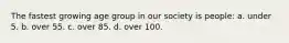 The fastest growing age group in our society is people: a. under 5. b. over 55. c. over 85. d. over 100.