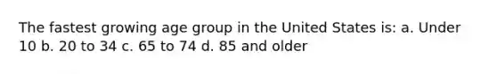 The fastest growing age group in the United States is: a. Under 10 b. 20 to 34 c. 65 to 74 d. 85 and older