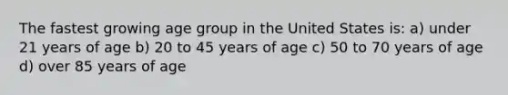 The fastest growing age group in the United States is: a) under 21 years of age b) 20 to 45 years of age c) 50 to 70 years of age d) over 85 years of age