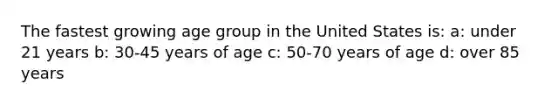 The fastest growing age group in the United States is: a: under 21 years b: 30-45 years of age c: 50-70 years of age d: over 85 years