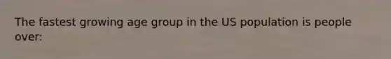 The fastest growing age group in the US population is people over: