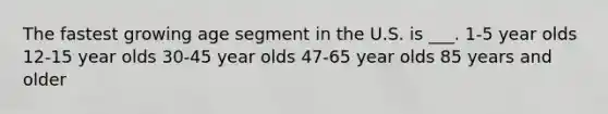 The fastest growing age segment in the U.S. is ___. 1-5 year olds 12-15 year olds 30-45 year olds 47-65 year olds 85 years and older