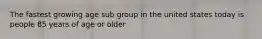 The fastest growing age sub group in the united states today is people 85 years of age or older