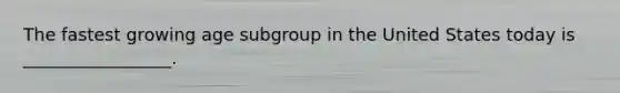 The fastest growing age subgroup in the United States today is _________________.