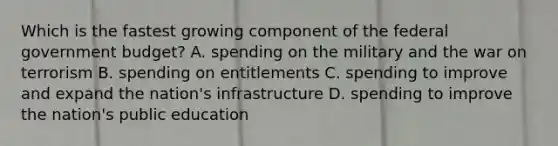 Which is the fastest growing component of the federal government​ budget? A. spending on the military and the war on terrorism B. spending on entitlements C. spending to improve and expand the​ nation's infrastructure D. spending to improve the​ nation's public education