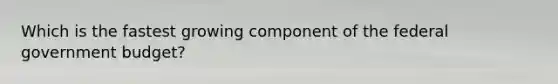 Which is the fastest growing component of the federal government​ budget?