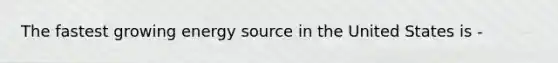 The fastest growing energy source in the United States is -