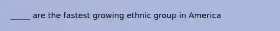 _____ are the fastest growing ethnic group in America