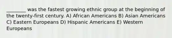 ________ was the fastest growing ethnic group at the beginning of the twenty-first century. A) African Americans B) Asian Americans C) Eastern Europeans D) Hispanic Americans E) Western Europeans