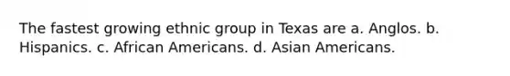 The fastest growing ethnic group in Texas are a. Anglos. b. Hispanics. c. African Americans. d. Asian Americans.