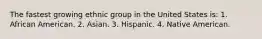 The fastest growing ethnic group in the United States is: 1. African American. 2. Asian. 3. Hispanic. 4. Native American.