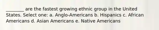 ________ are the fastest growing ethnic group in the United States. Select one: a. Anglo-Americans b. Hispanics c. <a href='https://www.questionai.com/knowledge/kktT1tbvGH-african-americans' class='anchor-knowledge'>african americans</a> d. <a href='https://www.questionai.com/knowledge/kwuWh8Kr2I-asian-americans' class='anchor-knowledge'>asian americans</a> e. <a href='https://www.questionai.com/knowledge/k3QII3MXja-native-americans' class='anchor-knowledge'>native americans</a>