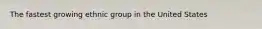 The fastest growing ethnic group in the United States