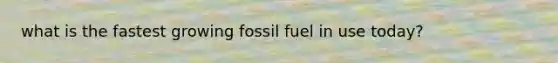 what is the fastest growing fossil fuel in use today?