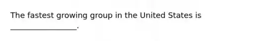 The fastest growing group in the United States is _________________.