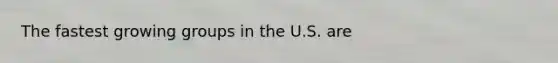The fastest growing groups in the U.S. are