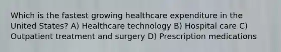 Which is the fastest growing healthcare expenditure in the United States? A) Healthcare technology B) Hospital care C) Outpatient treatment and surgery D) Prescription medications