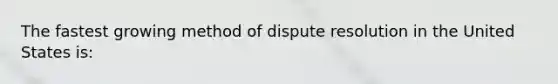 The fastest growing method of dispute resolution in the United States is: