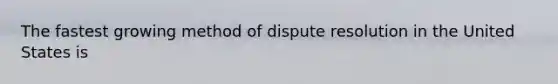 The fastest growing method of dispute resolution in the United States is