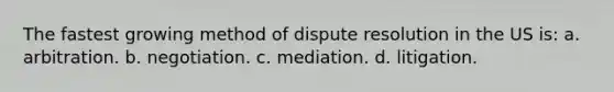 The fastest growing method of dispute resolution in the US is: a. arbitration. b. negotiation. c. mediation. d. litigation.