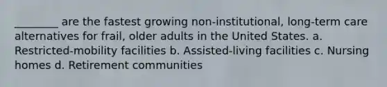 ________ are the fastest growing non-institutional, long-term care alternatives for frail, older adults in the United States. a. Restricted-mobility facilities b. Assisted-living facilities c. Nursing homes d. Retirement communities