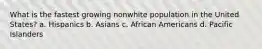 What is the fastest growing nonwhite population in the United States? a. Hispanics b. Asians c. African Americans d. Pacific Islanders