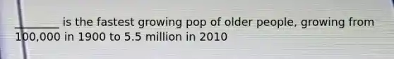 ________ is the fastest growing pop of older people, growing from 100,000 in 1900 to 5.5 million in 2010