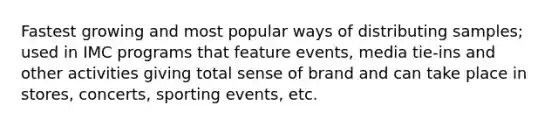 Fastest growing and most popular ways of distributing samples; used in IMC programs that feature events, media tie-ins and other activities giving total sense of brand and can take place in stores, concerts, sporting events, etc.