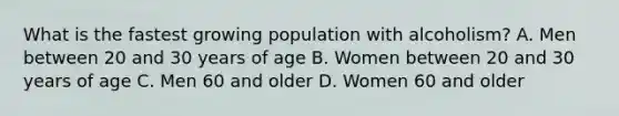 What is the fastest growing population with alcoholism? A. Men between 20 and 30 years of age B. Women between 20 and 30 years of age C. Men 60 and older D. Women 60 and older