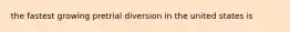 the fastest growing pretrial diversion in the united states is