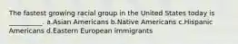 The fastest growing racial group in the United States today is __________. a.Asian Americans b.Native Americans c.Hispanic Americans d.Eastern European immigrants