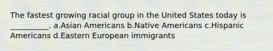 The fastest growing racial group in the United States today is __________. a.Asian Americans b.Native Americans c.Hispanic Americans d.Eastern European immigrants