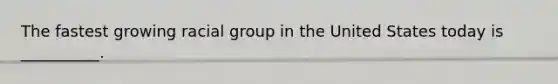 The fastest growing racial group in the United States today is __________.