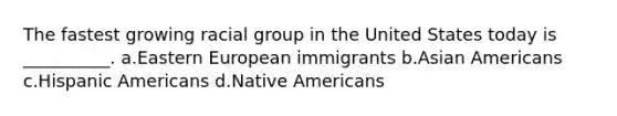 The fastest growing racial group in the United States today is __________. a.Eastern European immigrants b.<a href='https://www.questionai.com/knowledge/kwuWh8Kr2I-asian-americans' class='anchor-knowledge'>asian americans</a> c.<a href='https://www.questionai.com/knowledge/kunkkmOH9Z-hispanic-americans' class='anchor-knowledge'>hispanic americans</a> d.<a href='https://www.questionai.com/knowledge/k3QII3MXja-native-americans' class='anchor-knowledge'>native americans</a>