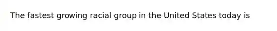 The fastest growing racial group in the United States today is