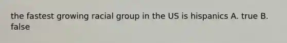 the fastest growing racial group in the US is hispanics A. true B. false